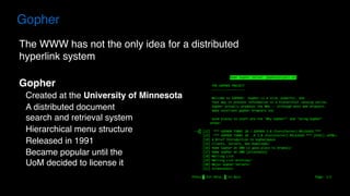 The WWW has not the only idea for a distributed
hyperlink system
Gopher
Created at the University of Minnesota
A distributed document  
search and retrieval system
Hierarchical menu structure
Released in 1991
Became popular until the  
UoM decided to license it
Gopher
 
