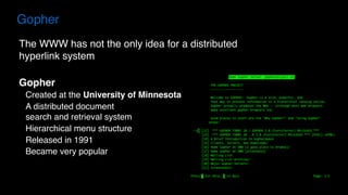 The WWW has not the only idea for a distributed
hyperlink system
Gopher
Created at the University of Minnesota
A distributed document  
search and retrieval system
Hierarchical menu structure
Released in 1991
Became very popular
Gopher
 