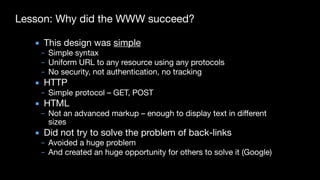 Lesson: Why did the WWW succeed?
▪ This design was simple

– Simple syntax

– Uniform URL to any resource using any protocols

– No security, not authentication, no tracking

▪ HTTP

– Simple protocol – GET, POST

▪ HTML

– Not an advanced markup – enough to display text in different
sizes

▪ Did not try to solve the problem of back-links

– Avoided a huge problem

– And created an huge opportunity for others to solve it (Google)
 