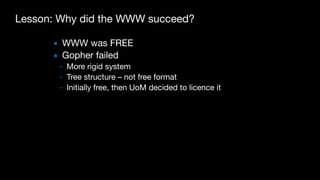 Lesson: Why did the WWW succeed?
▪ WWW was FREE

▪ Gopher failed

– More rigid system

– Tree structure – not free format

– Initially free, then UoM decided to licence it
 