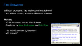 Without browsers, the Web would not take off
And without content, no one would create browsers
Mosaic
NCSA developed Mosaic Web Browser
Developed by Marc Andreesen and Eric Bina
The Internet became synonymous  
with “mosaic”
First Browsers
 