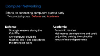 Computer Networking
Defense
Strategic reasons during the
Cold War
Any computer could be
reached, and if one goes down,
the others still work
Efforts on connecting computers started early
Two principal groups: Defense and Academia
Academia
Economic reasons
Mainframes are expensive and could
be justified only by the collective
needs of many departments
 