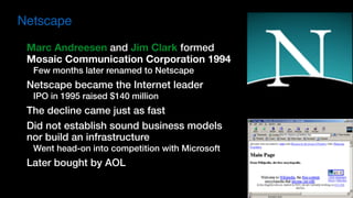 Marc Andreesen and Jim Clark formed  
Mosaic Communication Corporation 1994
Few months later renamed to Netscape
Netscape became the Internet leader
IPO in 1995 raised $140 million
The decline came just as fast
Did not establish sound business models 
nor build an infrastructure
Went head-on into competition with Microsoft
Later bought by AOL
Netscape
 