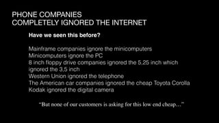 PHONE COMPANIES

COMPLETELY IGNORED THE INTERNET
Have we seen this before?
Mainframe companies ignore the minicomputers
Minicomputers ignore the PC
8 inch ﬂoppy drive companies ignored the 5,25 inch which
ignored the 3,5 inch
Western Union ignored the telephone
The American car companies ignored the cheap Toyota Corolla
Kodak ignored the digital camera
“But none of our customers is asking for this low end cheap…”
 