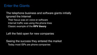 The telephone business and software giants initially
ignored the Internet

Their focus was on voice or software

Internet traffic was using the phone lines

Classic example of the RPV theory
Left the field open for new companies

Seeing the success they entered the market

Today most ISPs are phone companies
Enter the Giants
 
