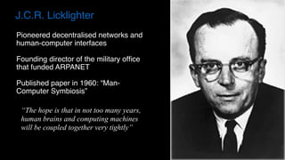 J.C.R. Licklighter
Pioneered decentralised networks and
human-computer interfaces
Founding director of the military ofﬁce
that funded ARPANET
Published paper in 1960: “Man-
Computer Symbiosis”
“The hope is that in not too many years,
human brains and computing machines
will be coupled together very tightly”
 