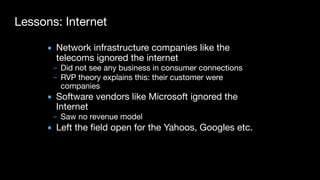 Lessons: Internet
▪ Network infrastructure companies like the
telecoms ignored the internet

– Did not see any business in consumer connections

– RVP theory explains this: their customer were
companies

▪ Software vendors like Microsoft ignored the
Internet

– Saw no revenue model

▪ Left the field open for the Yahoos, Googles etc.
 