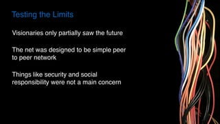 Testing the Limits
Visionaries only partially saw the future
The net was designed to be simple peer
to peer network
Things like security and social
responsibility were not a main concern
 