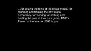 ....for seizing the reins of the global media, for
founding and framing the new digital
democracy, for working for nothing and
beating the pros at their own game, TIME's
Person of the Year for 2006 is you

Read	more:	http://www.time.com/time/magazine/article/
0,9171,1569514,00.html#ixzz1FjqlB9yO
 