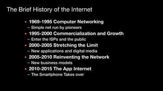 The Brief History of the Internet
▪ 1969-1995 Computer Networking
– Simple net run by pioneers
▪ 1995-2000 Commercialization and Growth
– Enter the ISPs and the public
▪ 2000-2005 Stretching the Limit
– New applications and digital media
▪ 2005-2010 Reinventing the Network
– New business models
▪ 2010-2015 The App Internet
– The Smartphone Takes over
 