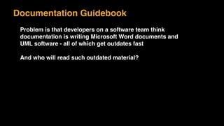 Problem is that developers on a software team think
documentation is writing Microsoft Word documents and
UML software - all of which get outdates fast
And who will read such outdated material?
Documentation Guidebook
 