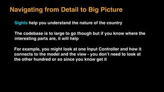 Navigating from Detail to Big Picture
Sights help you understand the nature of the country
The codebase is to large to go though but if you know where the
interesting parts are, it will help
For example, you might look at one Input Controller and how it
connects to the model and the view - you don’t need to look at
the other hundred or so since you know get it
 