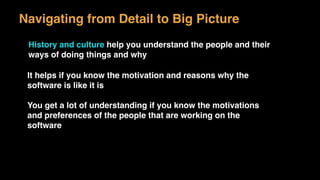 Navigating from Detail to Big Picture
History and culture help you understand the people and their
ways of doing things and why
It helps if you know the motivation and reasons why the
software is like it is
You get a lot of understanding if you know the motivations
and preferences of the people that are working on the
software
 