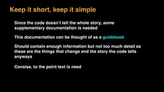Keep it short, keep it simple
Since the code doesn’t tell the whole story, some
supplementary documentation is needed
This documentation can be thought of as a guidebook
Should contain enough information but not too much detail as
these are the things that change and the story the code tells
anyways
Consise, to the point text is need
 