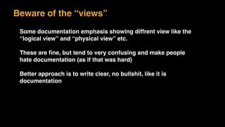 Beware of the “views”
Some documentation emphasis showing diffrent view like the
“logical view” and “physical view” etc.
These are ﬁne, but tend to very confusing and make people
hate documentation (as if that was hard)
Better approach is to write clear, no bullshit, like it is
documentation
 