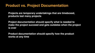 Product vs. Project Documentation
Projects are temporary undertakings that are timeboxed,
products last many projects
Project documentation should specify what is needed to
make the project succeed and gets outdates when the project
is over
Product documentation should specify how the product
works at any time
 