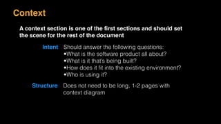 Context
A context section is one of the ﬁrst sections and should set
the scene for the rest of the document
Intent Should answer the following questions:
•What is the software product all about?
•What is it that’s being built?
•How does it ﬁt into the existing environment?
•Who is using it?
Structure Does not need to be long, 1-2 pages with
context diagram
 