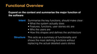 Functional Overview
Expand on the context and summarise the major function of
the software
Intent Summarise the key functions, should make clear:
• What the system actually does
• Features, functions, user stories etc are
• Who the users are
• How this shapes and deﬁnes the architecture
Structure This acts as a summary of functionality and
shows the most deﬁning functions without
replacing the actual detailed users stories
 