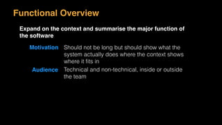 Motivation Should not be long but should show what the
system actually does where the context shows
where it ﬁts in
Audience Technical and non-technical, inside or outside
the team
Functional Overview
Expand on the context and summarise the major function of
the software
 