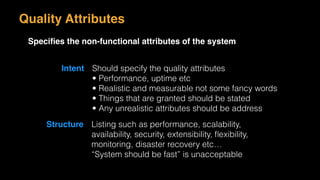 Quality Attributes
Speciﬁes the non-functional attributes of the system
Intent Should specify the quality attributes
• Performance, uptime etc
• Realistic and measurable not some fancy words
• Things that are granted should be stated
• Any unrealistic attributes should be address
Structure Listing such as performance, scalability,
availability, security, extensibility, ﬂexibility,
monitoring, disaster recovery etc…
“System should be fast” is unacceptable
 