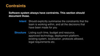 Contraints
Software system always have contraints. This section should
document those.
Intent Should explicitly summarise the constraints that the
team is working within, and all the decisions that
have been made for you
Structure Listing such time, budget and resource,
approved technology, deployment platform,
existing system, localisation, protocols allowed,
legal requirements etc.
 