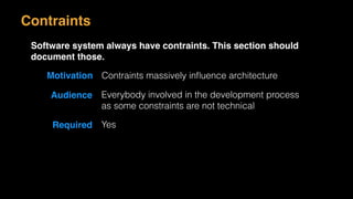 Motivation Contraints massively inﬂuence architecture
Audience Everybody involved in the development process
as some constraints are not technical
Required Yes
Contraints
Software system always have contraints. This section should
document those.
 