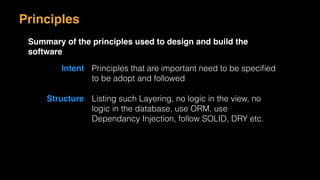 Principles
Summary of the principles used to design and build the
software
Intent Principles that are important need to be speciﬁed
to be adopt and followed
Structure Listing such Layering, no logic in the view, no
logic in the database, use ORM, use
Dependancy Injection, follow SOLID, DRY etc.
 