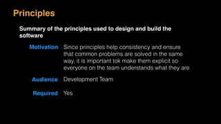 Motivation Since principles help consistency and ensure
that common problems are solved in the same
way, it is important tok make them explicit so
everyone on the team understands what they are
Audience Development Team
Required Yes
Principles
Summary of the principles used to design and build the
software
 