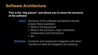Software Architecture
This is the “big picture” and allows you to show the structure
of the software
Intent Summary of the software architecture should
answer these questions:
• What is the big picture
• What is the structure, major containers,
components and interactions
• etc…
Structure Container and component diagrams with short
narrative of what the diagrams are showing
 