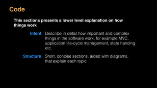 Code
This sections presents a lower level explanation on how
things work
Intent Describe in detail how important and complex
things in the software work, for example MVC,
application life-cycle management, state handing
etc.
Structure Short, concise sections, aided with diagrams,
that explain each topic
 