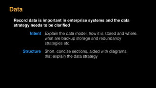 Data
Record data is important in enterprise systems and the data
strategy needs to be clariﬁed
Intent Explain the data model, how it is stored and where,
what are backup storage and redundancy
strategies etc.
Structure Short, concise sections, aided with diagrams,
that explain the data strategy
 