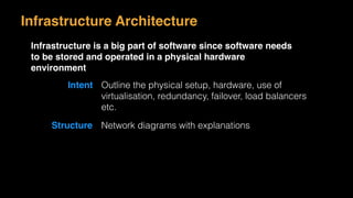 Infrastructure Architecture
Infrastructure is a big part of software since software needs
to be stored and operated in a physical hardware
environment
Intent Outline the physical setup, hardware, use of
virtualisation, redundancy, failover, load balancers
etc.
Structure Network diagrams with explanations
 