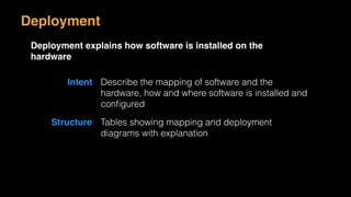 Deployment
Deployment explains how software is installed on the
hardware
Intent Describe the mapping of software and the
hardware, how and where software is installed and
conﬁgured
Structure Tables showing mapping and deployment
diagrams with explanation
 