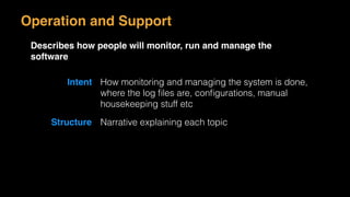 Operation and Support
Describes how people will monitor, run and manage the
software
Intent How monitoring and managing the system is done,
where the log ﬁles are, conﬁgurations, manual
housekeeping stuff etc
Structure Narrative explaining each topic
 