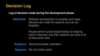 Motivation Software development is complex and major
decision are made for reasons, but can be
forgotten
People tend to avoid responsibility so keeping
track of decision and their reasons can save a lot
of discussion later
Audience Technical people, operation
Required No, but really useful
Decision Log
Log of decision made during the development phase
 