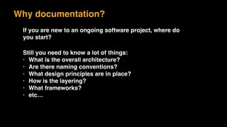 If you are new to an ongoing software project, where do
you start?
Still you need to know a lot of things:
• What is the overall architecture?
• Are there naming conventions?
• What design principles are in place?
• How is the layering?
• What frameworks?
• etc…
Why documentation?
 