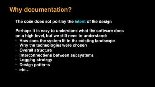 The code does not portray the intent of the design
Perhaps it is easy to understand what the software does
on a high-level, but we still need to understand:
• How does the system ﬁt in the existing landscape
• Why the technologies were chosen
• Overall structure
• Interconnections between subsystems
• Logging strategy
• Design patterns
• etc…
Why documentation?
 