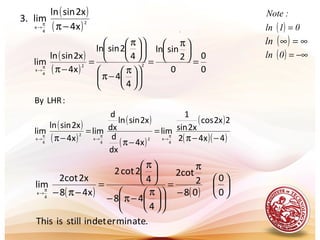 .
( )
( )2
4
x x4
2xsinln
lim.3
−ππ
→
( )
( )
( )
( )
( )
( )( )4x42
2x2cos
2xsin
1
lim
x4
dx
d
2xsinln
dx
d
lim
x4
2xsinln
lim
:LHRBy
4
x2
4
x
2
4
x −−π
=
−π
=
−π π
→
π
→
π
→
( ) ( )
.ateminerdetinstillisThis
0
0
08
2
2cot
4
48
4
2cot2
x48
2x2cot
lim
4
x






−
π
=











 π
−π−





 π
=
−π−π
→
( )
( ) 0
0
0
2
sinln
4
4
4
2sinln
x4
2xsinln
lim 22
4
x
=





 π
=











 π
−π











 π
=
−ππ
→
( ) 01ln
:Note
=
( ) ∞=∞ln
( ) −∞=0ln
 