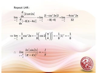 .
[ ]
( )[ ]
( )
32
x2csc4
lim
)4(8
2x2csc2
lim
x48
dx
d
2xcot2
dx
d
lim
:LHRpeatRe
2
4
x
2
4
x
4
x
−
=
−−
−
=
−π−
π
→
π
→
π
→
( )
8
1
1
8
1
4
2csc
8
1
x2csc
8
1
lim
2
2
2
4
x
−=−=










 π
−=−⇒ π
→
( )
( ) 8
1
x4
sin2xln
lim 2
4
x
−=
−
∴
→ ππ
 