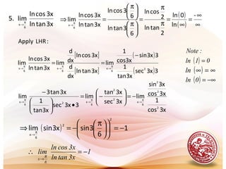 .
3xtanln
3xcosln
lim.5
6
x
π
→
( )
( ) ∞
∞
=
∞
=
π
π
=





 π





 π
=⇒ π
→
-
ln
0ln
2
tanln
2
cosln
6
3tanln
6
3cosln
3xtanln
3xcosln
lim
6
x
( ) 01ln
:Note
=
( ) ∞=∞ln
( ) −∞=0ln
[ ]
[ ]
( )
( )3x3sec
x3tan
1
3x3sin
cos3x
1
lim
3xtanln
dx
d
3xcosln
dx
d
lim
3xtanln
3xcosln
lim
:LHRApply
2
6
x
6
x
6
x
−
== π
→
π
→
π
→
x3cos
1
3xcos
x3sin
lim
x3sec
x3tan
lim
3x3sec
x3tan
1
3xtan3
lim
2
2
2
6
x
2
2
6
x26
x
π
→
π
→
π
→
−=





−=
•





−
( ) 1
6
3sinx3sinlim
2
2
6
x
−=










 π
−=⇒ π
→
1
3xtanln
3xcosln
lim
6
x
−=∴
→
π
 