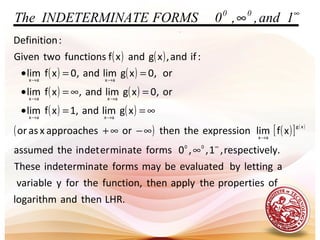 .
( ) ( )
( ) ( )
( ) ( )
( ) ( )
( ) ( )[ ] ( )
LHR.thenandlogarithm
ofpropertiestheapplythenfunction,theforyvariable
alettingbyevaluatedbemayformsateindeterminThese
ly.respective,1,,0formsateminerdetintheassumed
xflimexpressionthethenorapproachesxasor
xglimand,1xflim
or,0xglimand,xflim
or,0xglimand,0xflim
:ifand,xgandxffunctionstwoGiven
:Definition
00
xg
ax
axax
axax
axax
∞
→
→→
→→
→→
∞
∞−∞+
∞==•
=∞=•
==•
∞
∞ 1and,,0FORMSATEINDETERMINThe 00
 