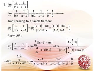 .




−
−→
1x
1
xln
1
lim.3 1x
∞−∞=−=
−
−=



−
−→
0
1
0
1
11
1
1ln
1
1x
1
xln
1
lim1x
( )
( )
( )
( ) 0
0
1ln1-1
1ln11
xln1-x
xln1x
lim
1x
1
xln
1
lim
:fractionsimpleaotgminTransfor
1x1x
=
−−
=
−−
=



−
− →→
( )[ ]
( )[ ]
( )
( ) ( ) ( )( )1xln1
x
1
1x
1
x
1
1
lim
xln1-x
dx
d
xln1x
dx
d
lim
1x
1
xln
1
lim
:LHRApply
1x1x1x
+





−




−
=
−−
=



−
− →→→
( ) ( ) 0
0
1ln111
11
xlnx1-x
1x
lim
x
xlnx1-x
x
1-x
lim 1x1x
=
+−
−
=
+
−
=
+
⇒ →→
 