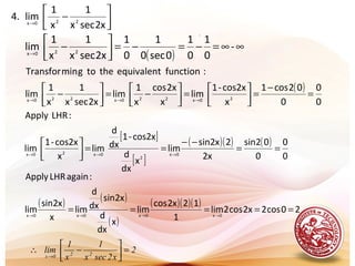 .




−→
x2secx
1
x
1
lim.4 220x
( )
∞∞=−=−=



−→
-
0
1
0
1
0sec0
1
0
1
x2secx
1
x
1
lim 220x
( )
0
0
0
02cos1
x
cos2x-1
lim
x
x2cos
x
1
lim
x2secx
1
x
1
lim
:functionequivalentthetogminTransfor
20x220x220x
=
−
=



=



−=



− →→→
[ ]
[ ]
( )( ) ( )
0
0
0
02sin
x2
2x2sin
lim
x
dx
d
cos2x-1
dx
d
lim
x
cos2x-1
lim
:LHRApply
0x
2
0x20x
==
−−
==



→→→
( ) ( )
( )
( )( )( )
20cos2x2cos2lim
1
12x2cos
lim
x
dx
d
x2sin
dx
d
lim
x
x2sin
lim
:againLHRApply
0x0x0x0x
===== →→→→
2
x2secx
1
x
1
lim 220x
=





−∴
→
 