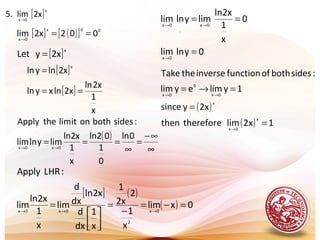 .
[ ]x
0x
x2lim.5 →
[ ] ( )[ ] 00x
0x
002x2lim ==→
[ ]x
x2yLet =
[ ]
[ ]
x
1
x2ln
2xlnxyln
x2lnyln
x
==
=
( )
∞
∞−
=
∞
=== →→
0ln
0
1
02ln
x
1
x2ln
limylnlim
:sidesbothonitlimtheApply
0x0x
[ ] ( )
( ) 0xlim
x
1
2
x2
1
x
1
dx
d
x2ln
dx
d
lim
x
1
x2ln
lim
:LHRApply
0x
2
0x0x
=−=
−
=




= →→→
( )
( ) 12xlimthereforethen
2xysince
1ylimeylim
:sidesbothoffunctioninversetheTake
x
0x
x
0x
0
0x
=
=
=→=
→
→→
0ylnlim
0
x
1
x2ln
limylnlim
0x
0x0x
=
==
→
→→
 