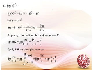 .
( ) 1x
1
1x
xlim.6 −
→ +
( ) ( ) ( ) ( )∞
−−
→
===+
111xlim 0
1
11
1
1x
1
1x
( ) 1x
1
xyLet −=
( ) ( )
1x
xln
xln
1x
1
xlnyln 1x
1
−
=
−
== −
0
0
11
1ln
1x
xln
limylnlim
:1xassidesbothonitlimtheApplying
1x1x
=
−
=
−
=
→
++
→→
+
( )
( )
( )
1
1
x
1
lim
1
1
x
1
lim
1x
dx
d
xln
dx
d
lim
1x
xln
lim
:memberrighttheonLHRApply
1x1x1x1x
===
−
=
− ++++
→→→→
 