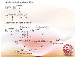 ( ) ( )
∞
∞
=
∞
∞
=
=
+
++
→
→→
ln
0
1
0cotln
lim
x
1
xcotln
limylnlim
:sidesbothonlimitthepplyA
0x
0x0x
( ) ( )( )
2
2
0x0x0x
x
1
1xcsc
xcot
1
lim
x
1
dx
d
xcotln
dx
d
lim
x
1
xcotln
lim
:memberrightonLHRApply
−
−
=






= +++
→→→
xcosxsin2
x2
lim
x
1
xcosxsin
1
lim
x
1
xsin
1
xcos
xsin
lim
2
0x
2
0x
2
2
0x ⋅
⋅
==






= +++
→→→
( )
( ) 0
0
0sin
02
x2sin
x2
lim
22
0x
=== +
→
 