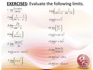 x4sin
xtanx2
lim.1
0x
+
→






−
→ 220y y
1
ysin
1
lim.2
xsin
x2
lim.3 10x −→






→ ycosln
y
lim.4
2
0y
( )
x3
x2ln
lim.5
3
x +∞→
( ) 





−
+ −→ x2tan
1
x1ln
1
lim.8 10x
( )x
4
2
0x
x1lim.9 +
→






+∞→ x2
2
x e
x3
lim.10
( ) 2
x
2
2
0x
xsin1lim.11 +
→
( )x
2
x
0x
x3elim.12 +
→
x2tanln
x2cosln
lim.13
4
x
π
→( )x
1
0x
x2sinx2coslim.6 −
→
( )( )xcscxsinlim.15 1
0x
−
→
x
x
2
0x
e1lim.7 







++
→
( ) xlnxcoslim.14 1
0x
−
→ +
EXERCISES: Evaluate the following limits.
 