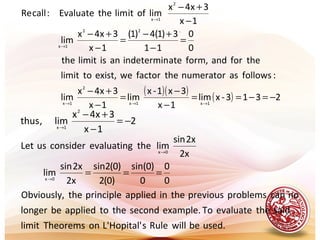 .
( )( )
( ) 2313-xlim
1x
3x1-x
lim
1x
3x4x
lim
:followsasnumeratorthefactorweexist,tolimit
theforandform,ateindeterminanislimitthe
0
0
11
3)1(4)1(
1x
3x4x
lim
1x
3x4x
limofitlimtheEvaluate:callRe
1x1x
2
1x
22
1x
2
1x
−=−==
−
−
=
−
+−
=
−
+−
=
−
+−
−
+−
→→→
→
→
2
1x
3x4x
lim,thus
2
1x
−=
−
+−
→
used.bewillRulesHopital'L'onTheoremslimit
saidtheevaluateToexample.secondthetoappliedbelonger
nocanproblemsprevioustheinappliedprincipletheObviously,
0
0
0
)0sin(
)0(2
)0(2sin
2x
2xsin
lim
2x
2xsin
limtheevaluatingconsiderusLet
0x
0x
===→
→
 