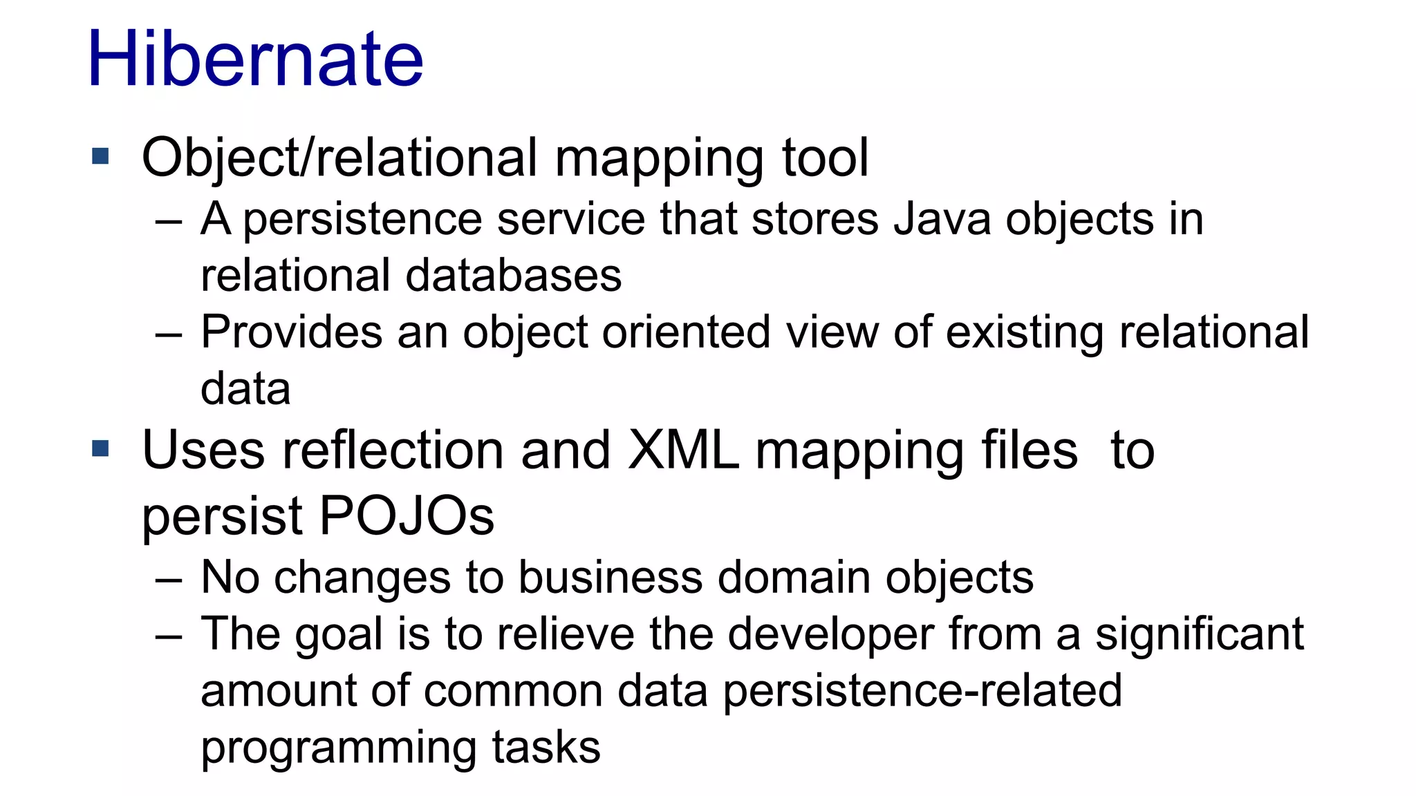 Hibernate
 Object/relational mapping tool
– A persistence service that stores Java objects in
relational databases
– Provides an object oriented view of existing relational
data
 Uses reflection and XML mapping files to
persist POJOs
– No changes to business domain objects
– The goal is to relieve the developer from a significant
amount of common data persistence-related
programming tasks
 