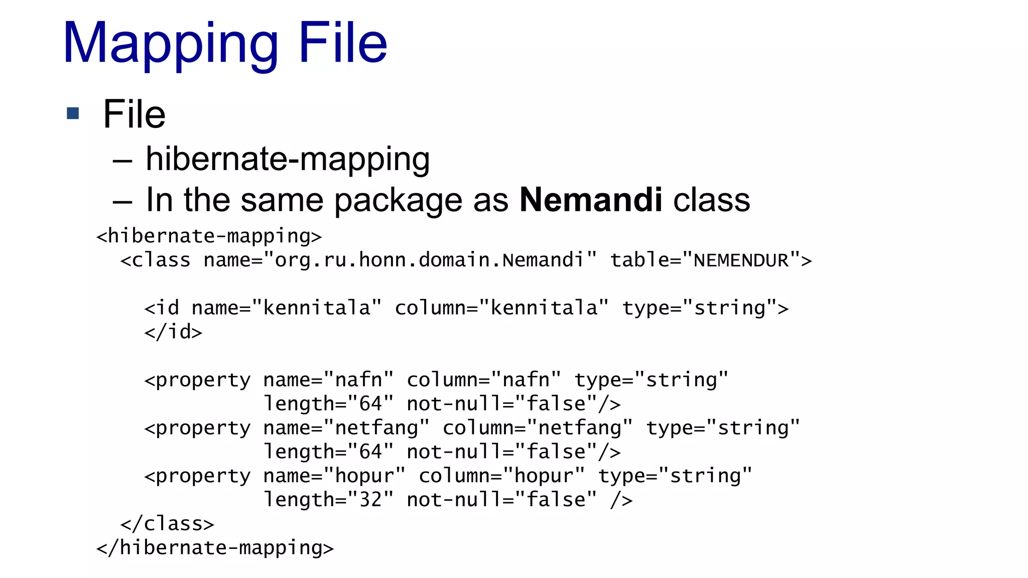 Mapping File
 File
– hibernate-mapping
– In the same package as Nemandi class
<hibernate-mapping>
<class name="org.ru.honn.domain.Nemandi" table="NEMENDUR">
<id name="kennitala" column="kennitala" type="string">
</id>
<property name="nafn" column="nafn" type="string"
length="64" not-null="false"/>
<property name="netfang" column="netfang" type="string"
length="64" not-null="false"/>
<property name="hopur" column="hopur" type="string"
length="32" not-null="false" />
</class>
</hibernate-mapping>
 